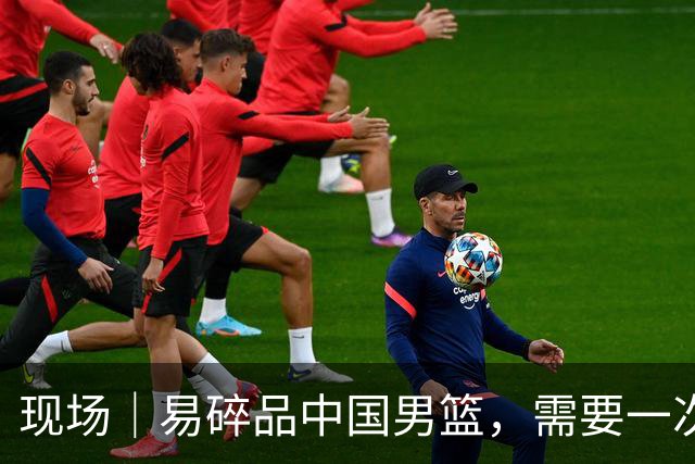 现场｜易碎品中国男篮，需要一次破而后立